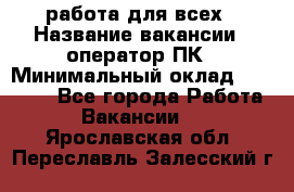 работа для всех › Название вакансии ­ оператор ПК › Минимальный оклад ­ 15 000 - Все города Работа » Вакансии   . Ярославская обл.,Переславль-Залесский г.